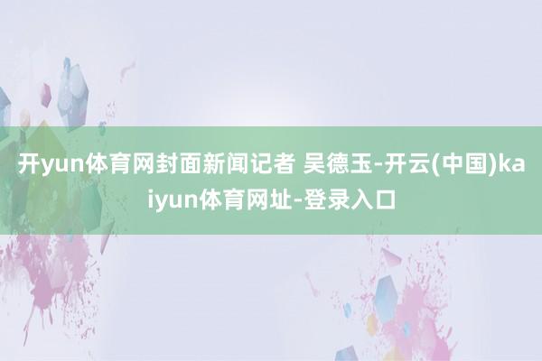 开yun体育网封面新闻记者 吴德玉-开云(中国)kaiyun体育网址-登录入口