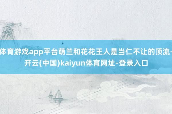 体育游戏app平台萌兰和花花王人是当仁不让的顶流-开云(中国)kaiyun体育网址-登录入口