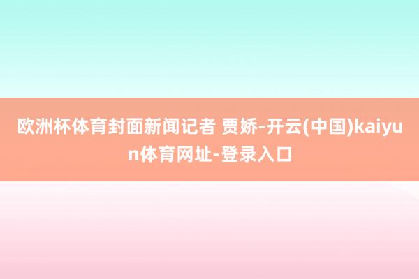 欧洲杯体育封面新闻记者 贾娇-开云(中国)kaiyun体育网址-登录入口