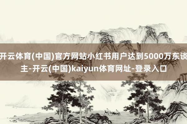 开云体育(中国)官方网站小红书用户达到5000万东谈主-开云(中国)kaiyun体育网址-登录入口