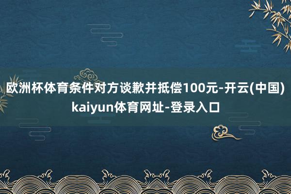 欧洲杯体育条件对方谈歉并抵偿100元-开云(中国)kaiyun体育网址-登录入口