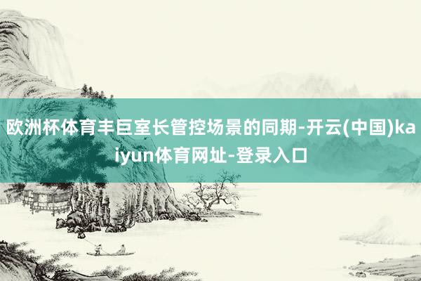 欧洲杯体育丰巨室长管控场景的同期-开云(中国)kaiyun体育网址-登录入口