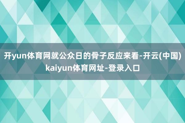 开yun体育网就公众日的骨子反应来看-开云(中国)kaiyun体育网址-登录入口