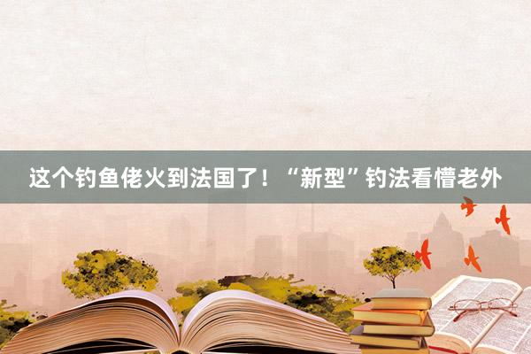 这个钓鱼佬火到法国了！“新型”钓法看懵老外