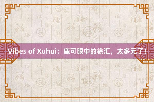 Vibes of Xuhui：鹿可眼中的徐汇，太多元了！