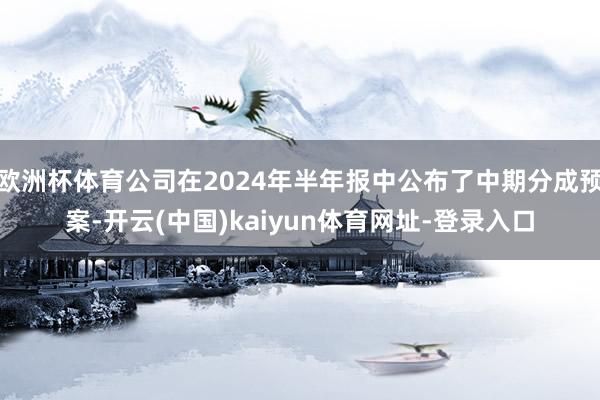 欧洲杯体育公司在2024年半年报中公布了中期分成预案-开云(中国)kaiyun体育网址-登录入口