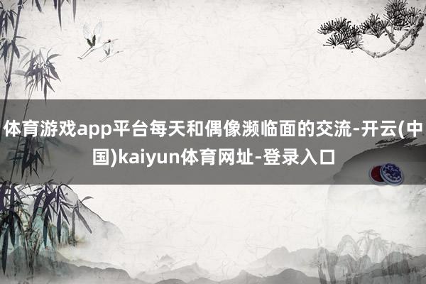 体育游戏app平台每天和偶像濒临面的交流-开云(中国)kaiyun体育网址-登录入口