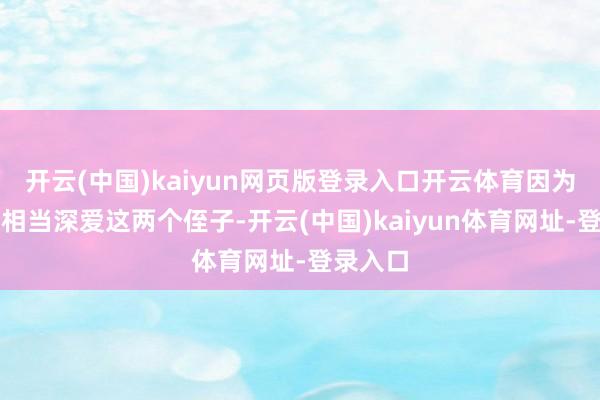 开云(中国)kaiyun网页版登录入口开云体育因为他一直相当深爱这两个侄子-开云(中国)kaiyun体育网址-登录入口