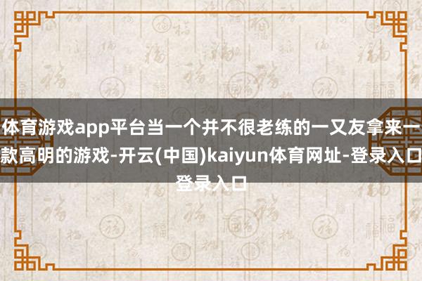 体育游戏app平台当一个并不很老练的一又友拿来一款高明的游戏-开云(中国)kaiyun体育网址-登录入口