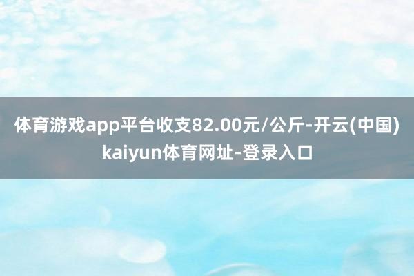 体育游戏app平台收支82.00元/公斤-开云(中国)kaiyun体育网址-登录入口