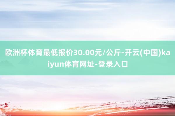 欧洲杯体育最低报价30.00元/公斤-开云(中国)kaiyun体育网址-登录入口