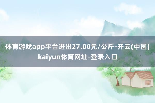 体育游戏app平台进出27.00元/公斤-开云(中国)kaiyun体育网址-登录入口