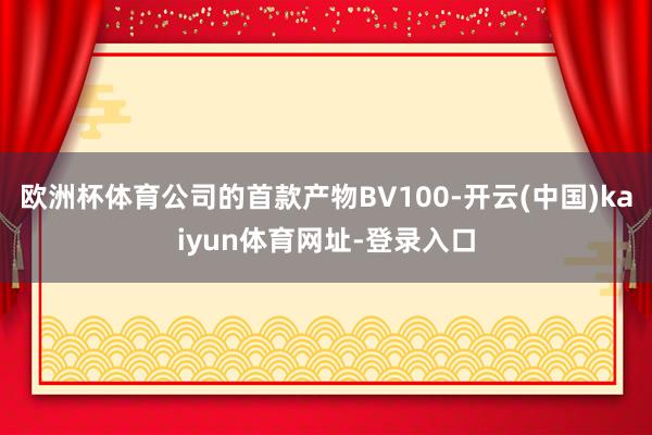 欧洲杯体育公司的首款产物BV100-开云(中国)kaiyun体育网址-登录入口