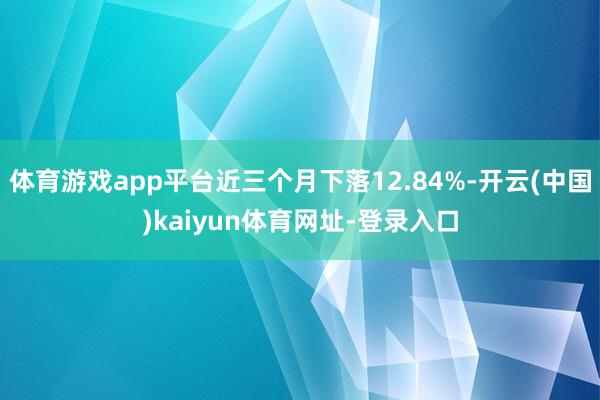 体育游戏app平台近三个月下落12.84%-开云(中国)kaiyun体育网址-登录入口