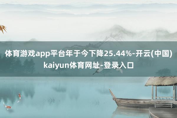 体育游戏app平台年于今下降25.44%-开云(中国)kaiyun体育网址-登录入口