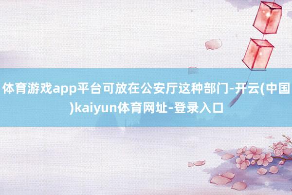 体育游戏app平台可放在公安厅这种部门-开云(中国)kaiyun体育网址-登录入口