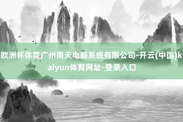 欧洲杯体育广州南天电脑系统有限公司-开云(中国)kaiyun体育网址-登录入口