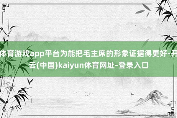 体育游戏app平台为能把毛主席的形象证据得更好-开云(中国)kaiyun体育网址-登录入口