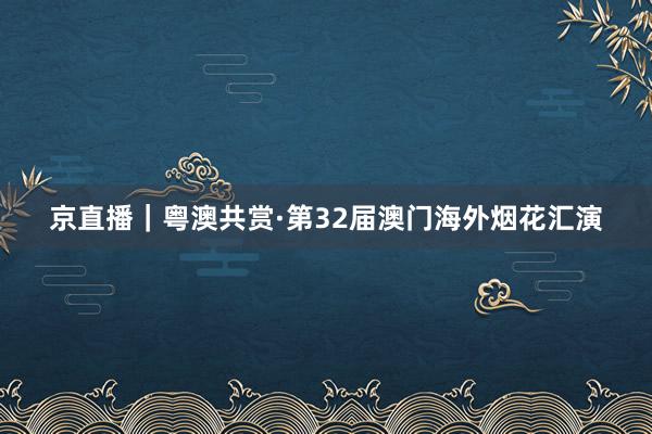 京直播｜粤澳共赏·第32届澳门海外烟花汇演