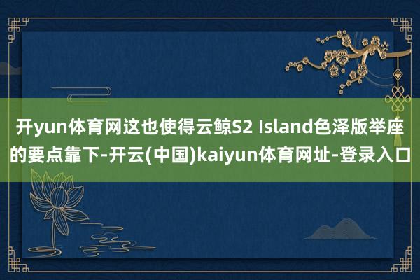 开yun体育网这也使得云鲸S2 Island色泽版举座的要点靠下-开云(中国)kaiyun体育网址-登录入口