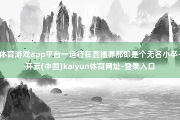 体育游戏app平台一运行在直播界那即是个无名小卒-开云(中国)kaiyun体育网址-登录入口