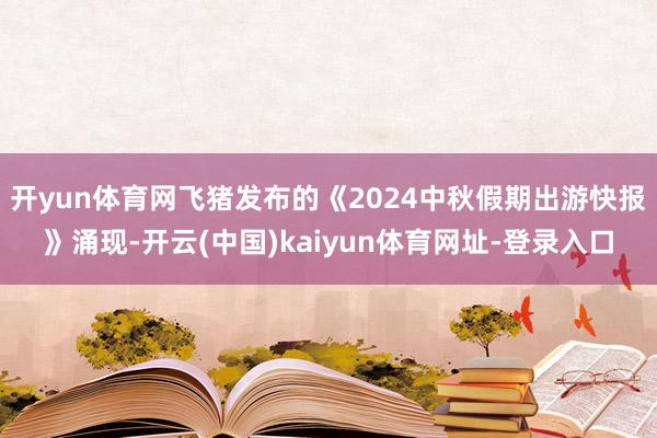 开yun体育网飞猪发布的《2024中秋假期出游快报》涌现-开云(中国)kaiyun体育网址-登录入口