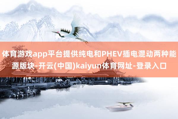 体育游戏app平台提供纯电和PHEV插电混动两种能源版块-开云(中国)kaiyun体育网址-登录入口