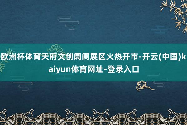 欧洲杯体育天府文创阛阓展区火热开市-开云(中国)kaiyun体育网址-登录入口