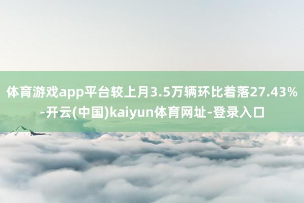 体育游戏app平台较上月3.5万辆环比着落27.43%-开云(中国)kaiyun体育网址-登录入口