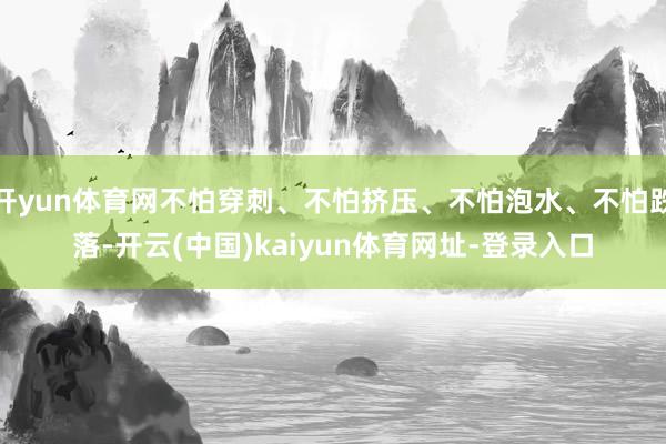 开yun体育网不怕穿刺、不怕挤压、不怕泡水、不怕跌落-开云(中国)kaiyun体育网址-登录入口