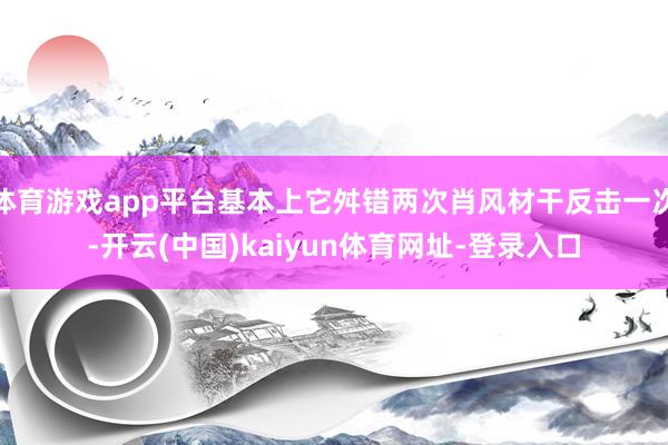 体育游戏app平台基本上它舛错两次肖风材干反击一次-开云(中国)kaiyun体育网址-登录入口