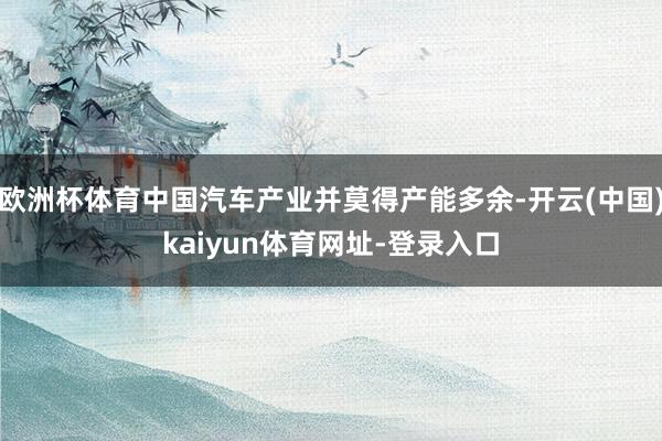 欧洲杯体育中国汽车产业并莫得产能多余-开云(中国)kaiyun体育网址-登录入口