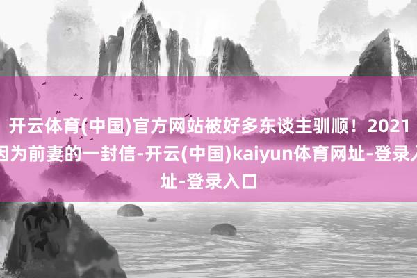 开云体育(中国)官方网站被好多东谈主驯顺！2021年因为前妻的一封信-开云(中国)kaiyun体育网址-登录入口