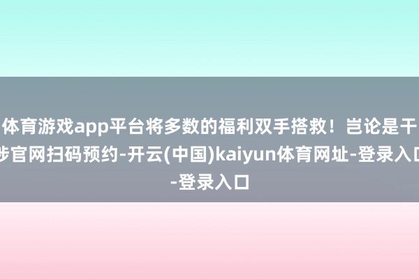 体育游戏app平台将多数的福利双手搭救！岂论是干涉官网扫码预约-开云(中国)kaiyun体育网址-登录入口