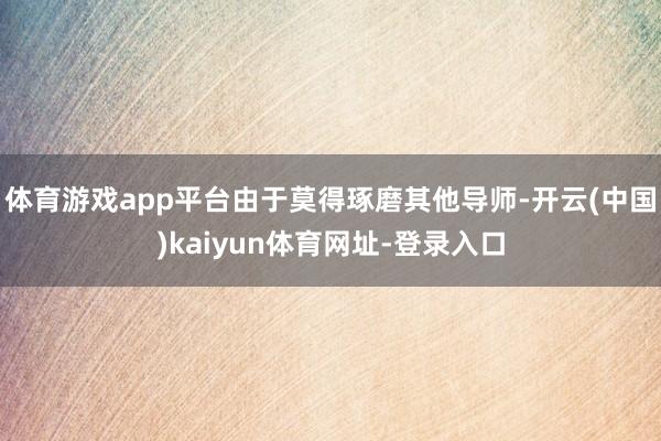 体育游戏app平台由于莫得琢磨其他导师-开云(中国)kaiyun体育网址-登录入口