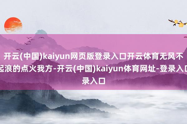 开云(中国)kaiyun网页版登录入口开云体育无风不起浪的点火我方-开云(中国)kaiyun体育网址-登录入口