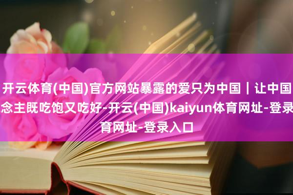 开云体育(中国)官方网站暴露的爱只为中国｜让中国东说念主既吃饱又吃好-开云(中国)kaiyun体育网址-登录入口