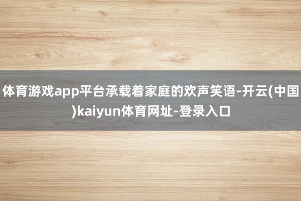 体育游戏app平台承载着家庭的欢声笑语-开云(中国)kaiyun体育网址-登录入口