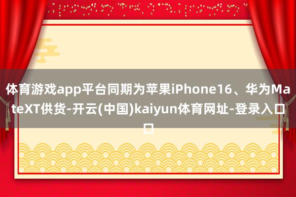 体育游戏app平台同期为苹果iPhone16、华为MateXT供货-开云(中国)kaiyun体育网址-登录入口