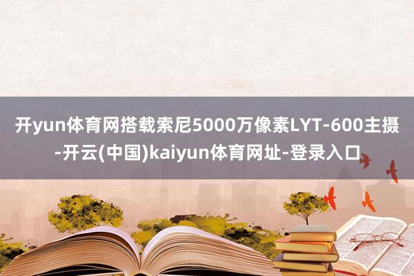 开yun体育网搭载索尼5000万像素LYT-600主摄-开云(中国)kaiyun体育网址-登录入口