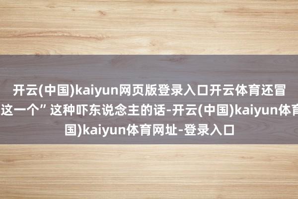 开云(中国)kaiyun网页版登录入口开云体育还冒出一句“不缺你这一个”这种吓东说念主的话-开云(中国)kaiyun体育网址-登录入口