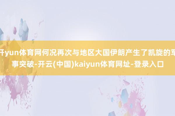 开yun体育网何况再次与地区大国伊朗产生了凯旋的军事突破-开云(中国)kaiyun体育网址-登录入口