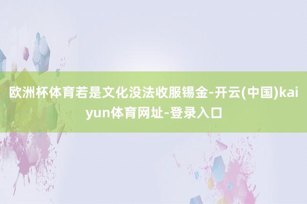 欧洲杯体育若是文化没法收服锡金-开云(中国)kaiyun体育网址-登录入口