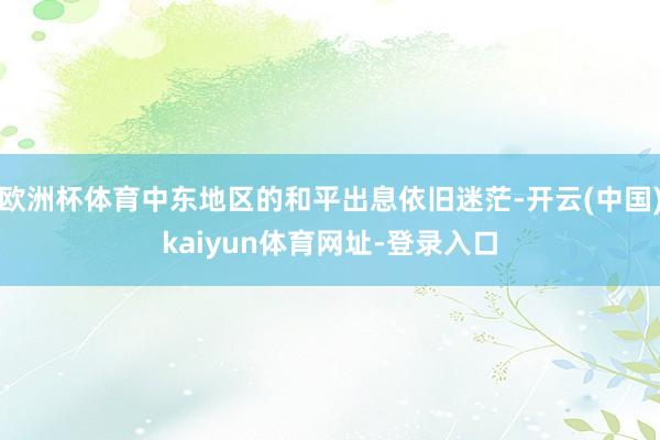 欧洲杯体育中东地区的和平出息依旧迷茫-开云(中国)kaiyun体育网址-登录入口