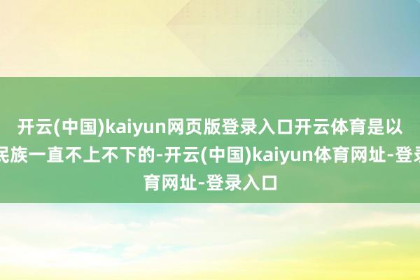 开云(中国)kaiyun网页版登录入口开云体育是以这个民族一直不上不下的-开云(中国)kaiyun体育网址-登录入口