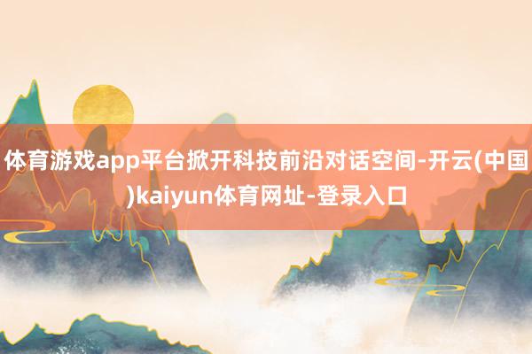 体育游戏app平台掀开科技前沿对话空间-开云(中国)kaiyun体育网址-登录入口