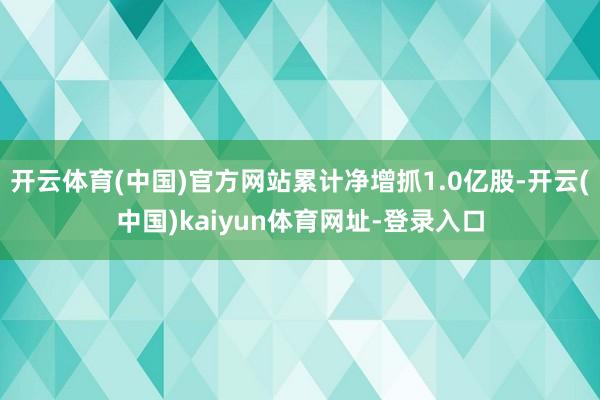 开云体育(中国)官方网站累计净增抓1.0亿股-开云(中国)kaiyun体育网址-登录入口