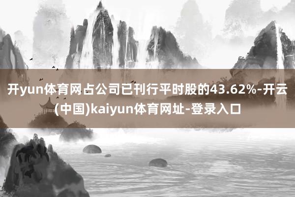 开yun体育网占公司已刊行平时股的43.62%-开云(中国)kaiyun体育网址-登录入口