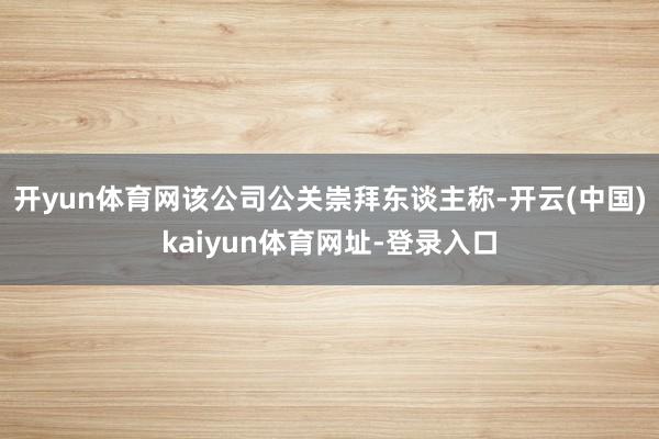 开yun体育网该公司公关崇拜东谈主称-开云(中国)kaiyun体育网址-登录入口