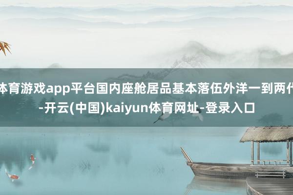 体育游戏app平台国内座舱居品基本落伍外洋一到两代-开云(中国)kaiyun体育网址-登录入口